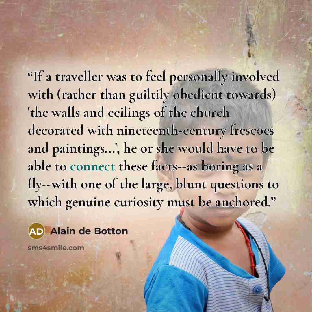 “If a traveller was to feel personally involved with (rather than guiltily obedient towards) 'the walls and ceilings of the church decorated with nineteenth-century frescoes and paintings...', he or she would have to be able to connect these facts--as boring as a fly--with one of the large, blunt…” quote by Alain de Botton