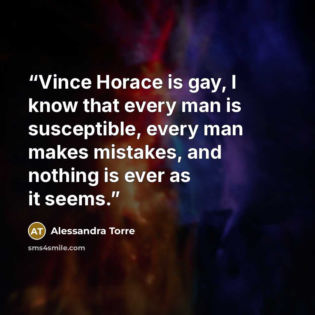 “Vince Horace is gay, I know that every man is susceptible, every man makes mistakes, and nothing is ever as it seems.” quote by Alessandra Torre