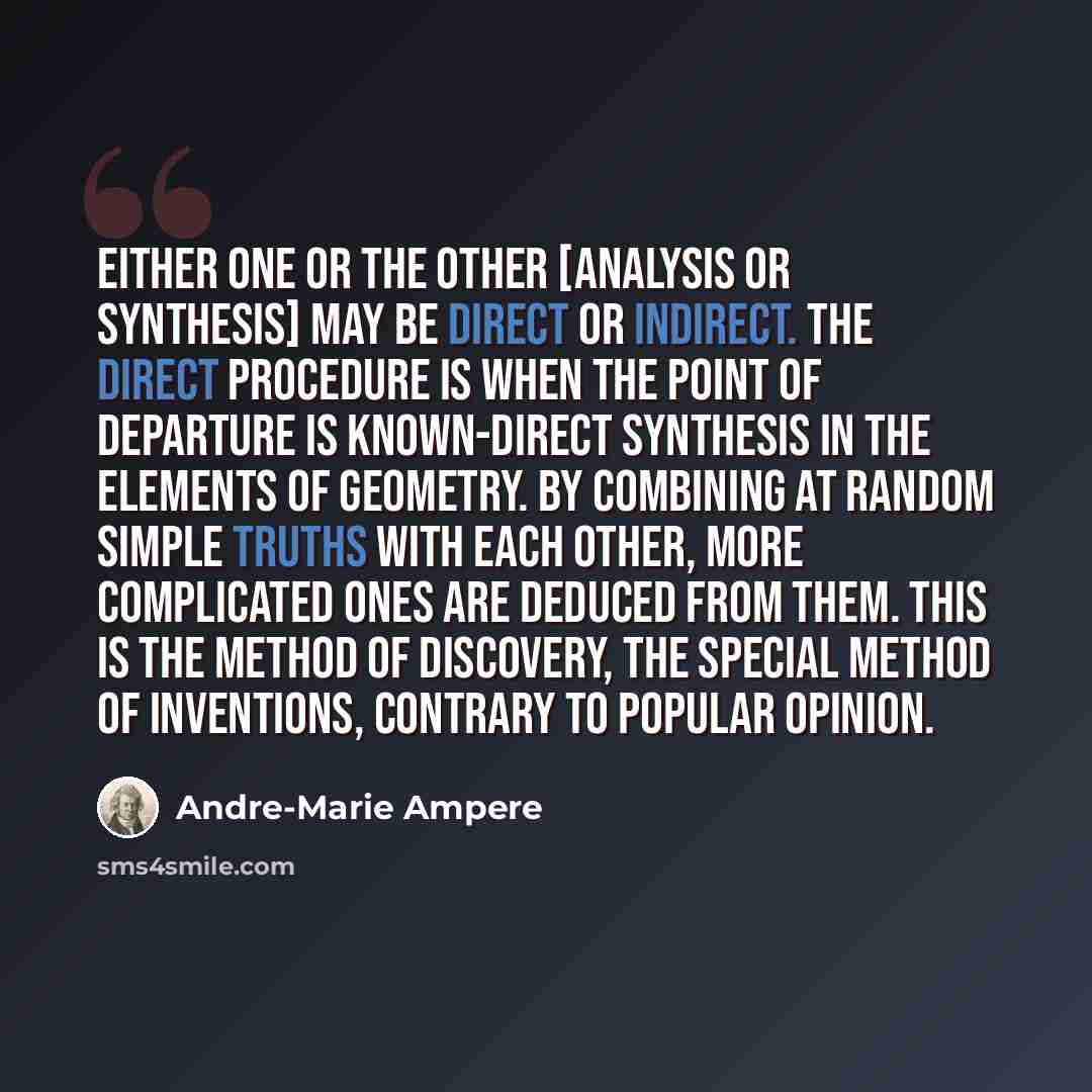 “Either one or the other [analysis or synthesis] may be direct or indirect. The direct procedure is when the point of departure is known-direct synthesis in the elements of geometry. By combining at random simple truths with each other, more complicated ones are deduced from them. This is the…” quote by Andre-Marie Ampere