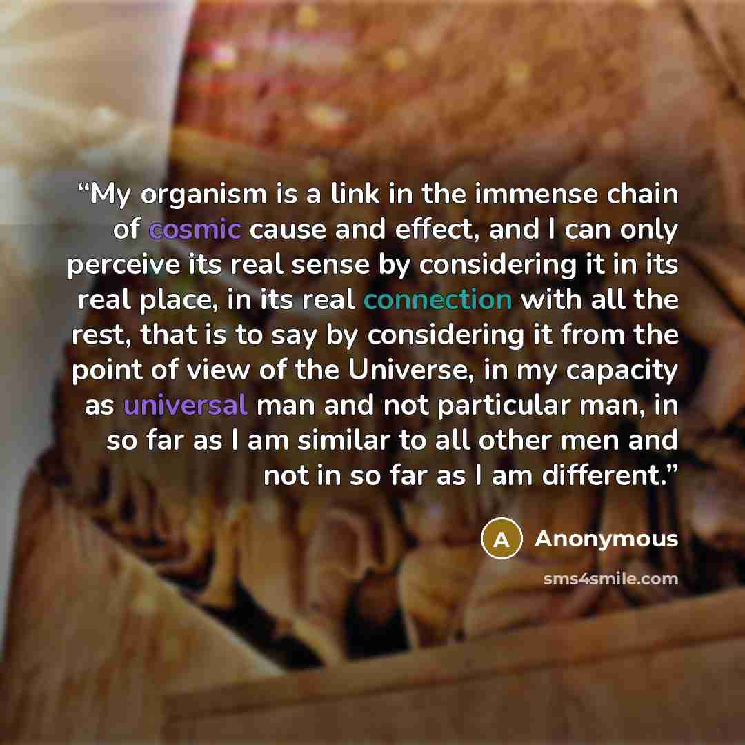 “My organism is a link in the immense chain of cosmic cause and effect, and I can only perceive its real sense by considering it in its real place, in its real connection with all the rest, that is to say by considering it from the point of view of the Universe, in my capacity as universal man and…” quote by Anonymous