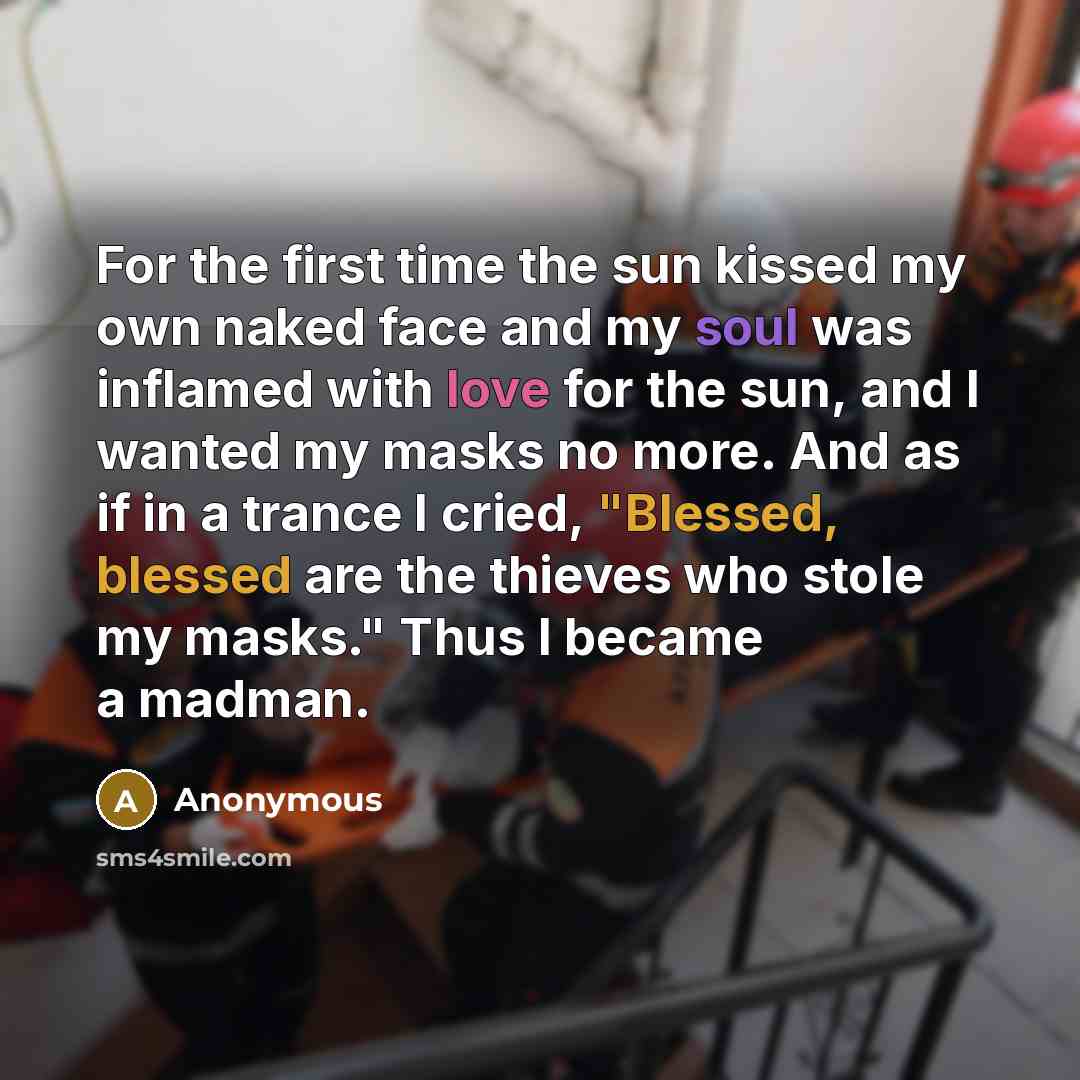 “For the first time the sun kissed my own naked face and my soul was inflamed with love for the sun, and I wanted my masks no more. And as if in a trance I cried, "Blessed, blessed are the thieves who stole my masks." Thus I became a madman.” quote by Anonymous