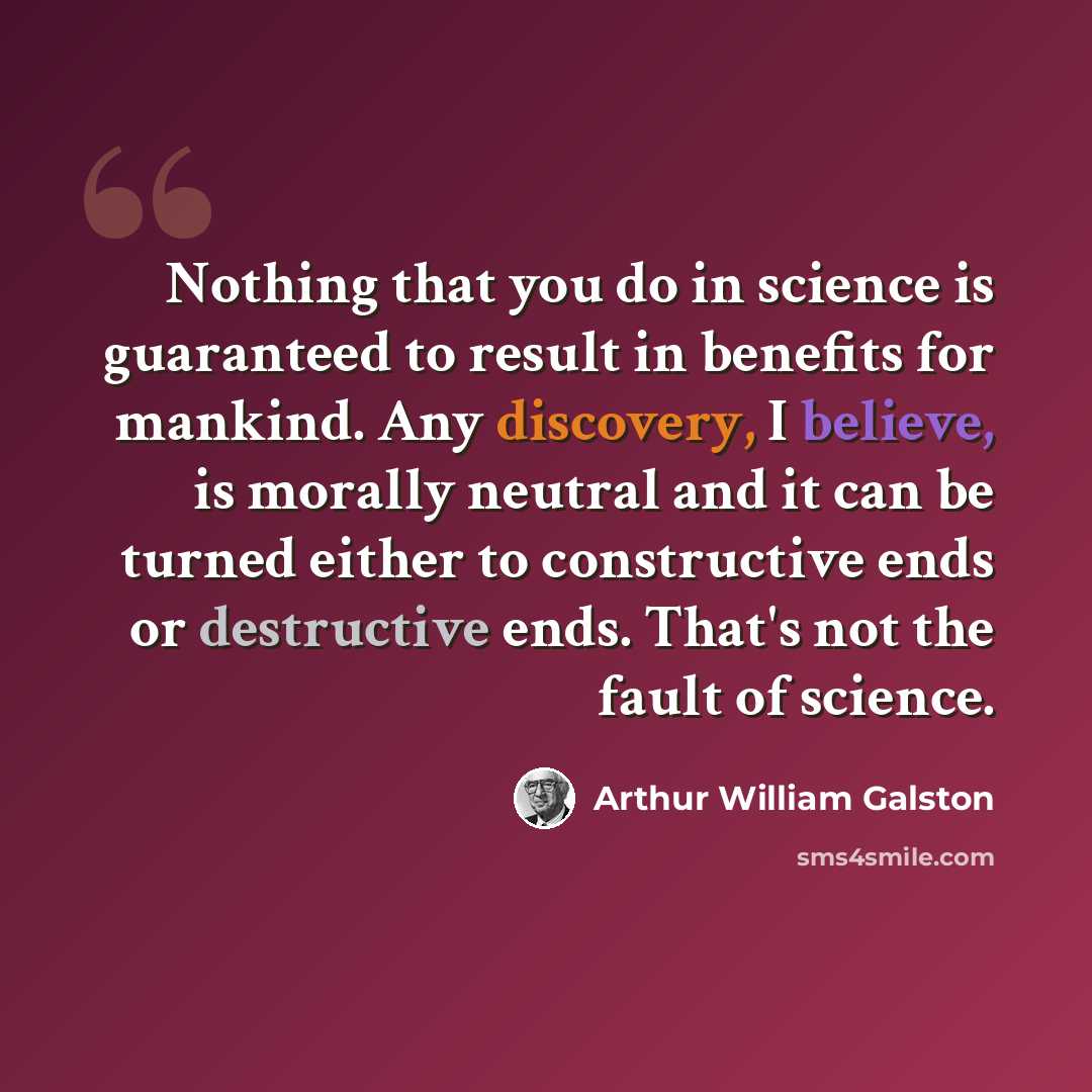 “Nothing that you do in science is guaranteed to result in benefits for mankind. Any discovery, I believe, is morally neutral and it can be turned either to constructive ends or destructive ends. That's not the fault of science.” quote by Arthur William Galston