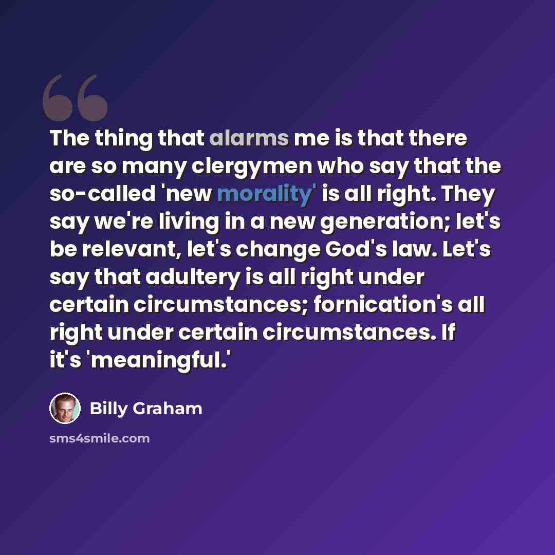 “The thing that alarms me is that there are so many clergymen who say that the so-called 'new morality' is all right. They say we're living in a new generation; let's be relevant, let's change God's law. Let's say that adultery is all right under certain circumstances; fornication's all right under…” quote by Billy Graham