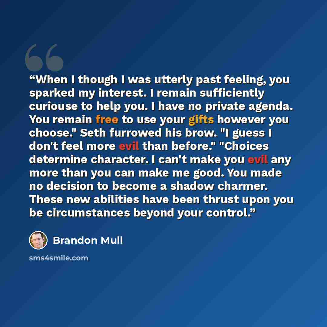 “When I though I was utterly past feeling, you sparked my interest. I remain sufficiently curiouse to help you. I have no private agenda. You remain free to use your gifts however you choose." Seth furrowed his brow. "I guess I don't feel more evil than before." "Choices determine character. I…” quote by Brandon Mull