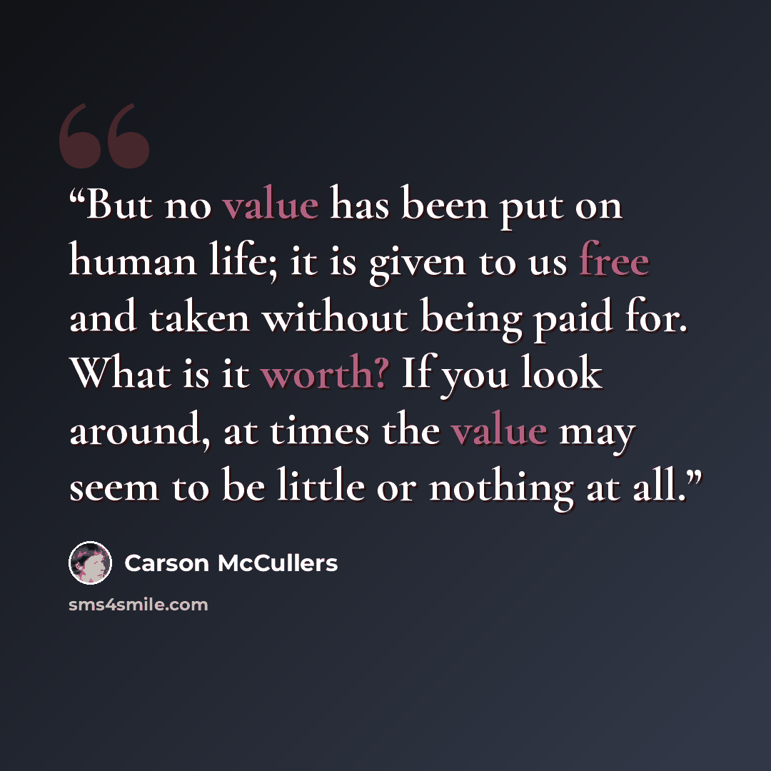 “But no value has been put on human life; it is given to us free and taken without being paid for. What is it worth? If you look around, at times the value may seem to be little or nothing at all.” quote by Carson McCullers