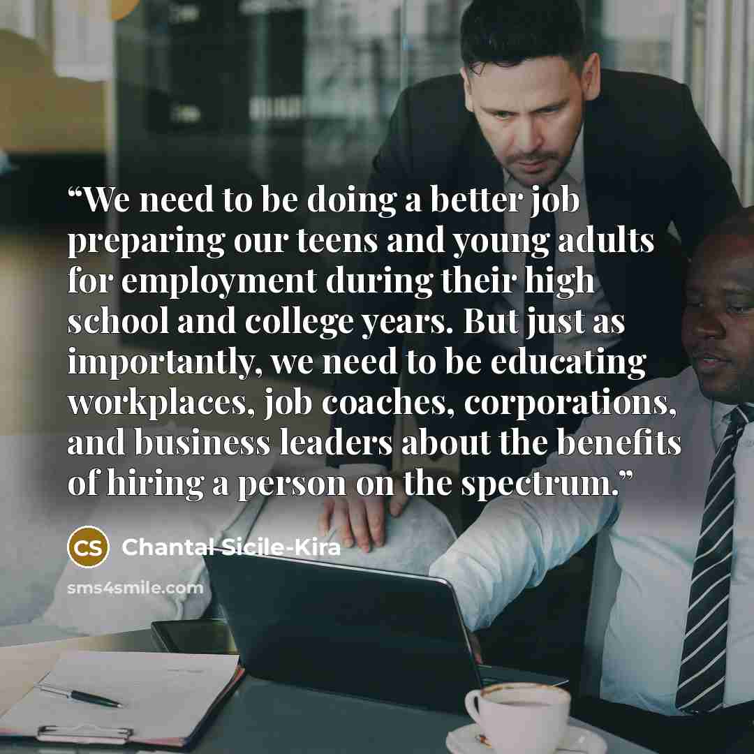 “We need to be doing a better job preparing our teens and young adults for employment during their high school and college years. But just as importantly, we need to be educating workplaces, job coaches, corporations, and business leaders about the benefits of hiring a person on the spectrum.” quote by Chantal Sicile-Kira