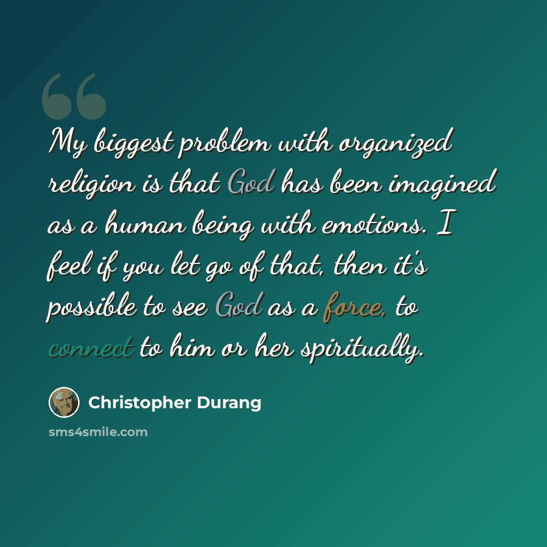 “My biggest problem with organized religion is that God has been imagined as a human being with emotions. I feel if you let go of that, then it's possible to see God as a force, to connect to him or her spiritually.” quote by Christopher Durang