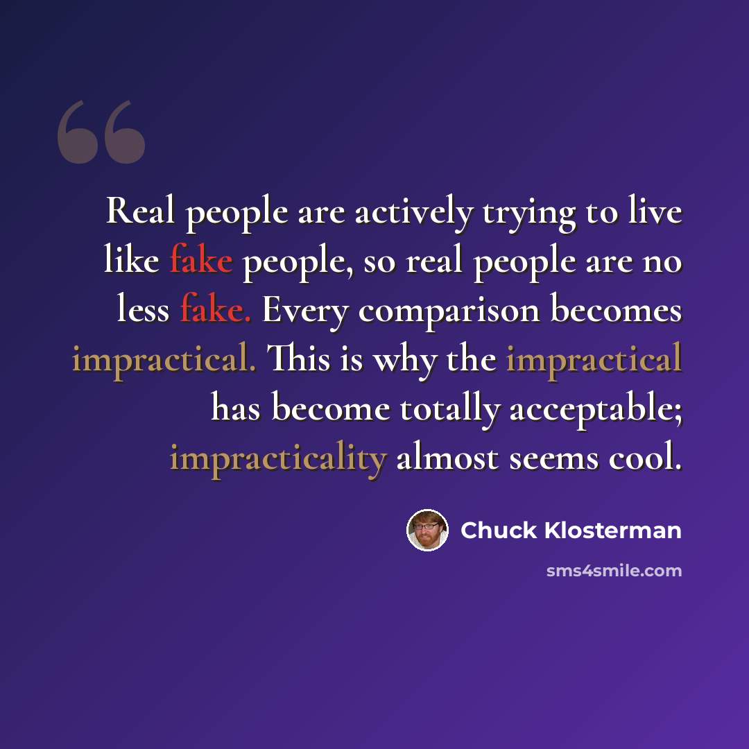 “Real people are actively trying to live like fake people, so real people are no less fake. Every comparison becomes impractical. This is why the impractical has become totally acceptable; impracticality almost seems cool.” quote by Chuck Klosterman