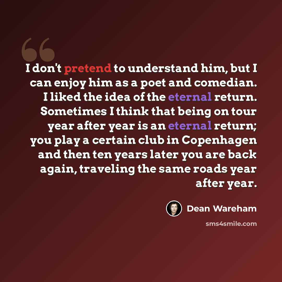 “I don't pretend to understand him, but I can enjoy him as a poet and comedian. I liked the idea of the eternal return. Sometimes I think that being on tour year after year is an eternal return; you play a certain club in Copenhagen and then ten years later you are back again, traveling the same…” quote by Dean Wareham