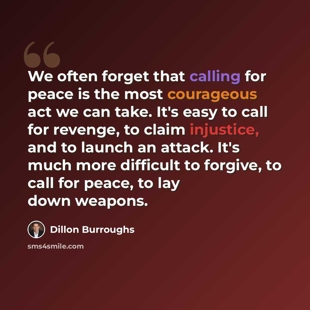 “We often forget that calling for peace is the most courageous act we can take. It's easy to call for revenge, to claim injustice, and to launch an attack. It's much more difficult to forgive, to call for peace, to lay down weapons.” quote by Dillon Burroughs