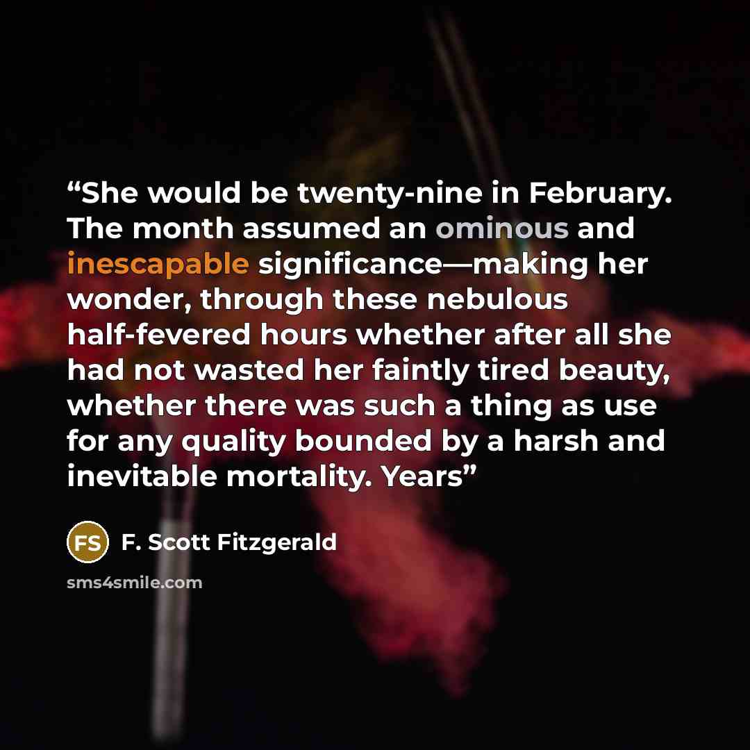 “She would be twenty-nine in February. The month assumed an ominous and inescapable significance—making her wonder, through these nebulous half-fevered hours whether after all she had not wasted her faintly tired beauty, whether there was such a thing as use for any quality bounded by a harsh and…” quote by F. Scott Fitzgerald