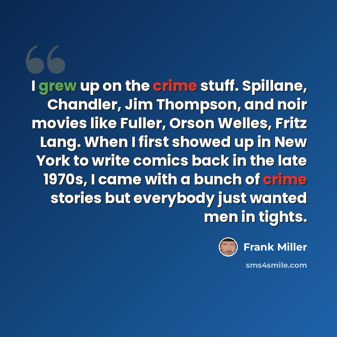 “I grew up on the crime stuff. Spillane, Chandler, Jim Thompson, and noir movies like Fuller, Orson Welles, Fritz Lang. When I first showed up in New York to write comics back in the late 1970s, I came with a bunch of crime stories but everybody just wanted men in tights.” quote by Frank Miller