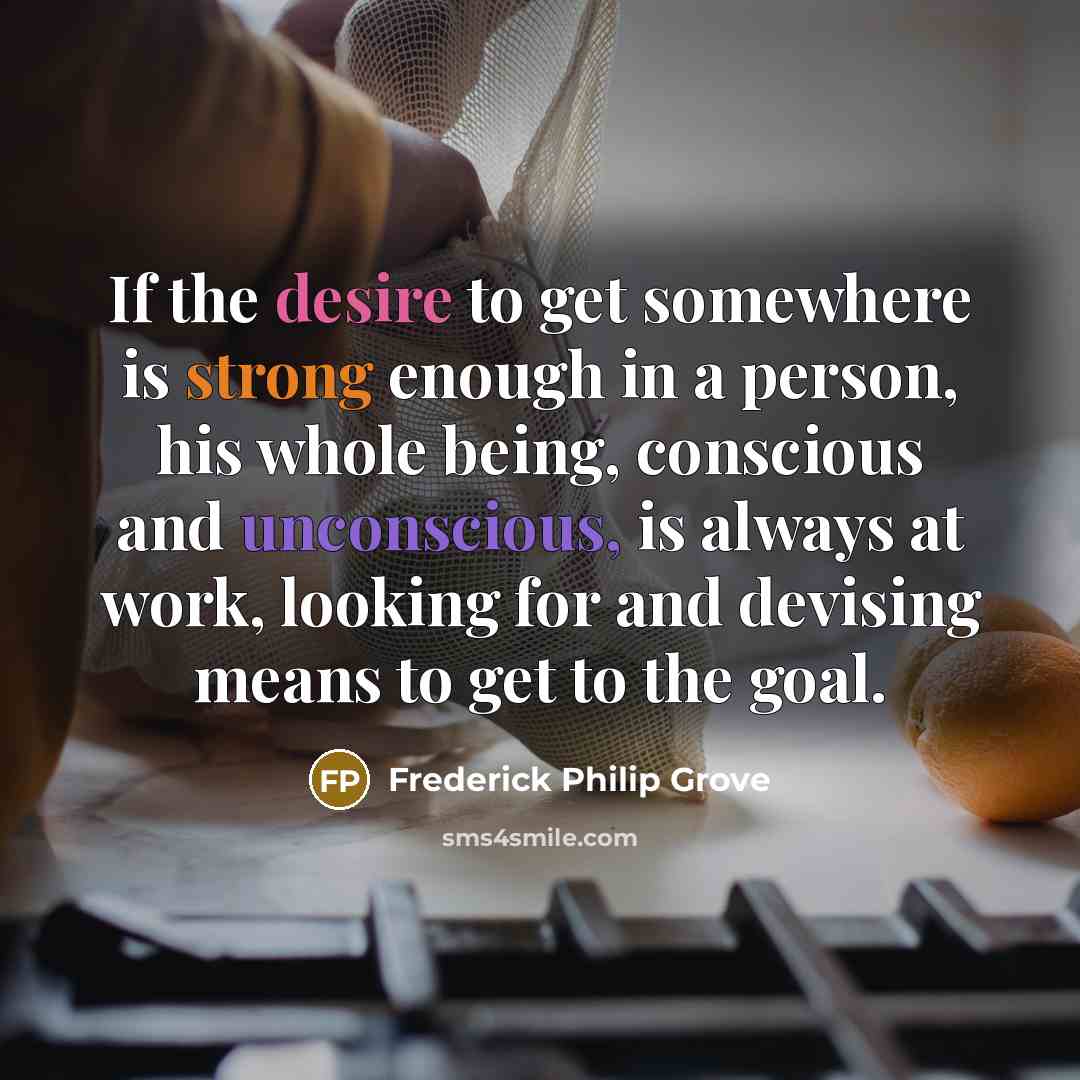 “If the desire to get somewhere is strong enough in a person, his whole being, conscious and unconscious, is always at work, looking for and devising means to get to the goal.” quote by Frederick Philip Grove
