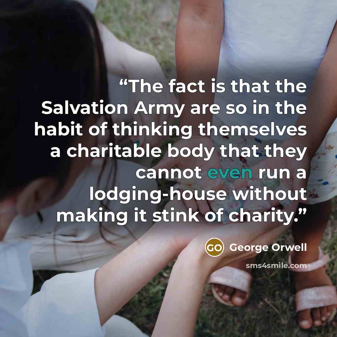 “The fact is that the Salvation Army are so in the habit of thinking themselves a charitable body that they cannot even run a lodging-house without making it stink of charity.” quote by George Orwell