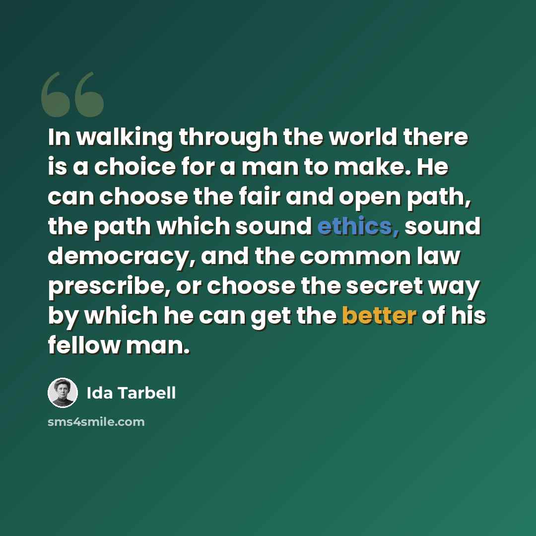 “In walking through the world there is a choice for a man to make. He can choose the fair and open path, the path which sound ethics, sound democracy, and the common law prescribe, or choose the secret way by which he can get the better of his fellow man.” quote by Ida Tarbell