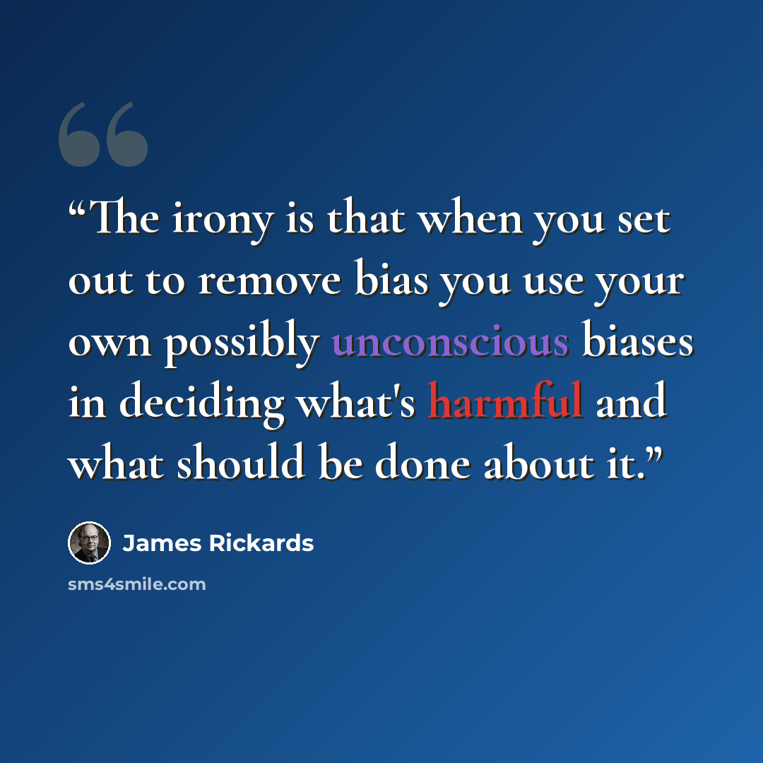 “The irony is that when you set out to remove bias you use your own possibly unconscious biases in deciding what's harmful and what should be done about it.” quote by James Rickards