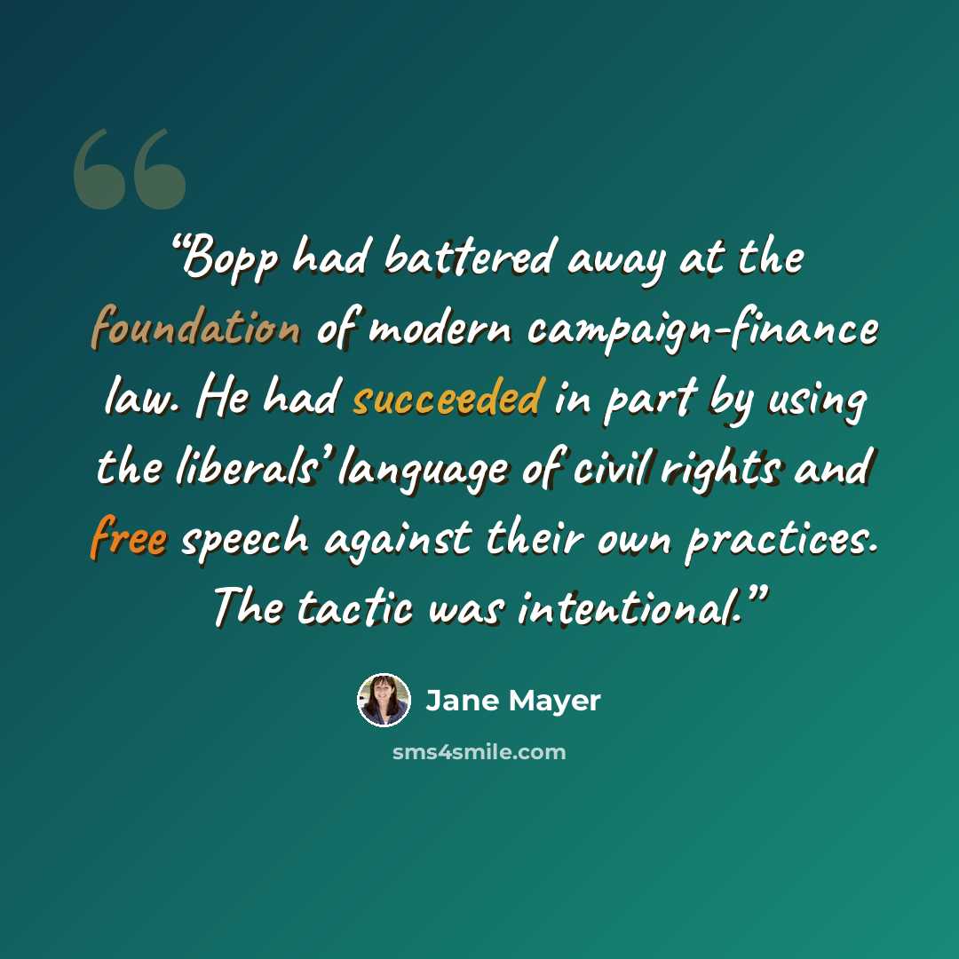 “Bopp had battered away at the foundation of modern campaign-finance law. He had succeeded in part by using the liberals’ language of civil rights and free speech against their own practices. The tactic was intentional.” quote by Jane Mayer