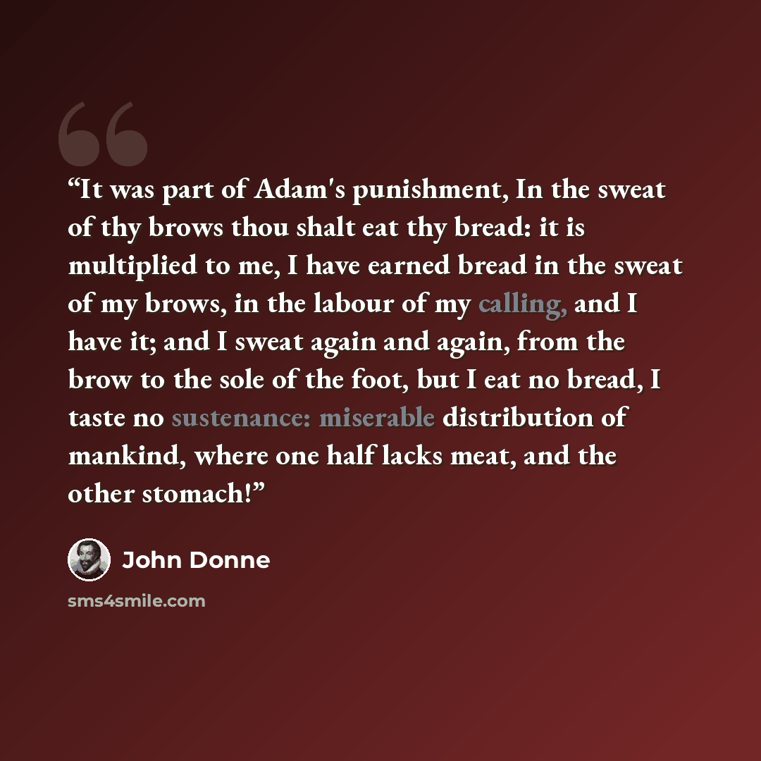 “It was part of Adam's punishment, In the sweat of thy brows thou shalt eat thy bread: it is multiplied to me, I have earned bread in the sweat of my brows, in the labour of my calling, and I have it; and I sweat again and again, from the brow to the sole of the foot, but I eat no bread, I taste no…” quote by John Donne