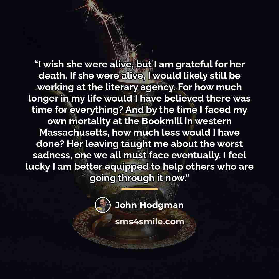 “I wish she were alive, but I am grateful for her death. If she were alive, I would likely still be working at the literary agency. For how much longer in my life would I have believed there was time for everything? And by the time I faced my own mortality at the Bookmill in western Massachusetts…” quote by John Hodgman
