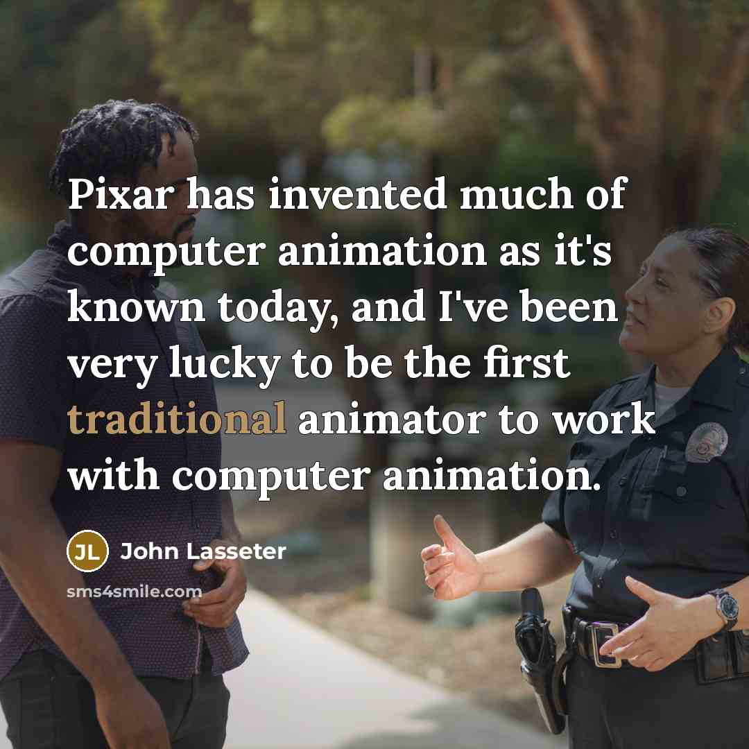 “Pixar has invented much of computer animation as it's known today, and I've been very lucky to be the first traditional animator to work with computer animation.” quote by John Lasseter