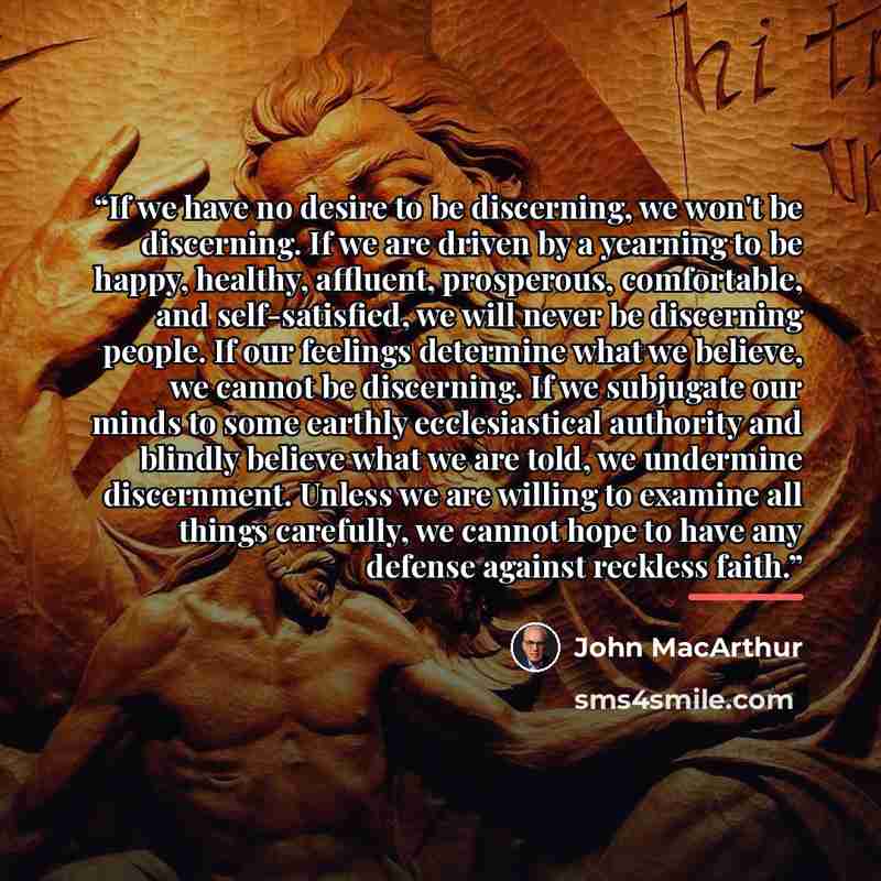 “If we have no desire to be discerning, we won't be discerning. If we are driven by a yearning to be happy, healthy, affluent, prosperous, comfortable, and self-satisfied, we will never be discerning people. If our feelings determine what we believe, we cannot be discerning. If we subjugate our…” quote by John MacArthur