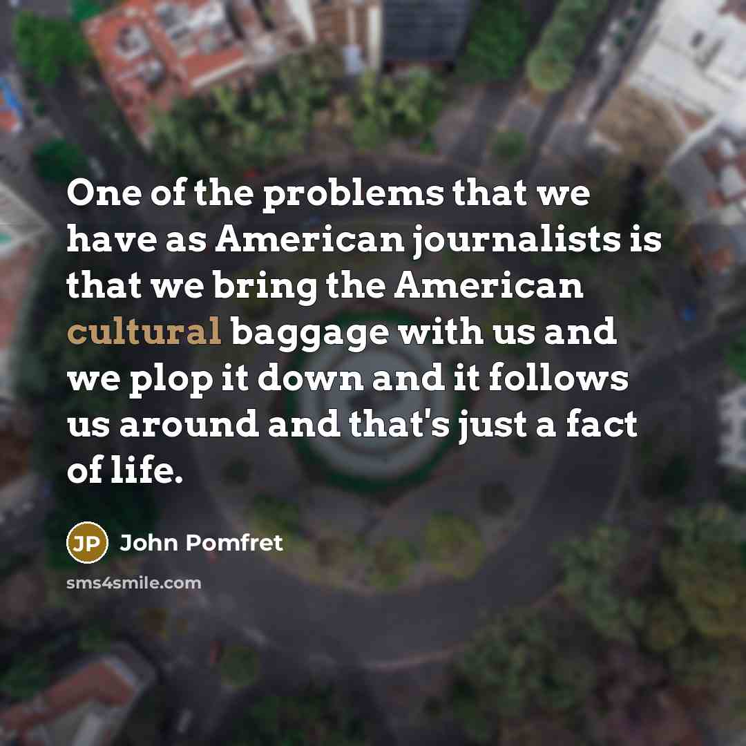 “One of the problems that we have as American journalists is that we bring the American cultural baggage with us and we plop it down and it follows us around and that's just a fact of life.” quote by John Pomfret