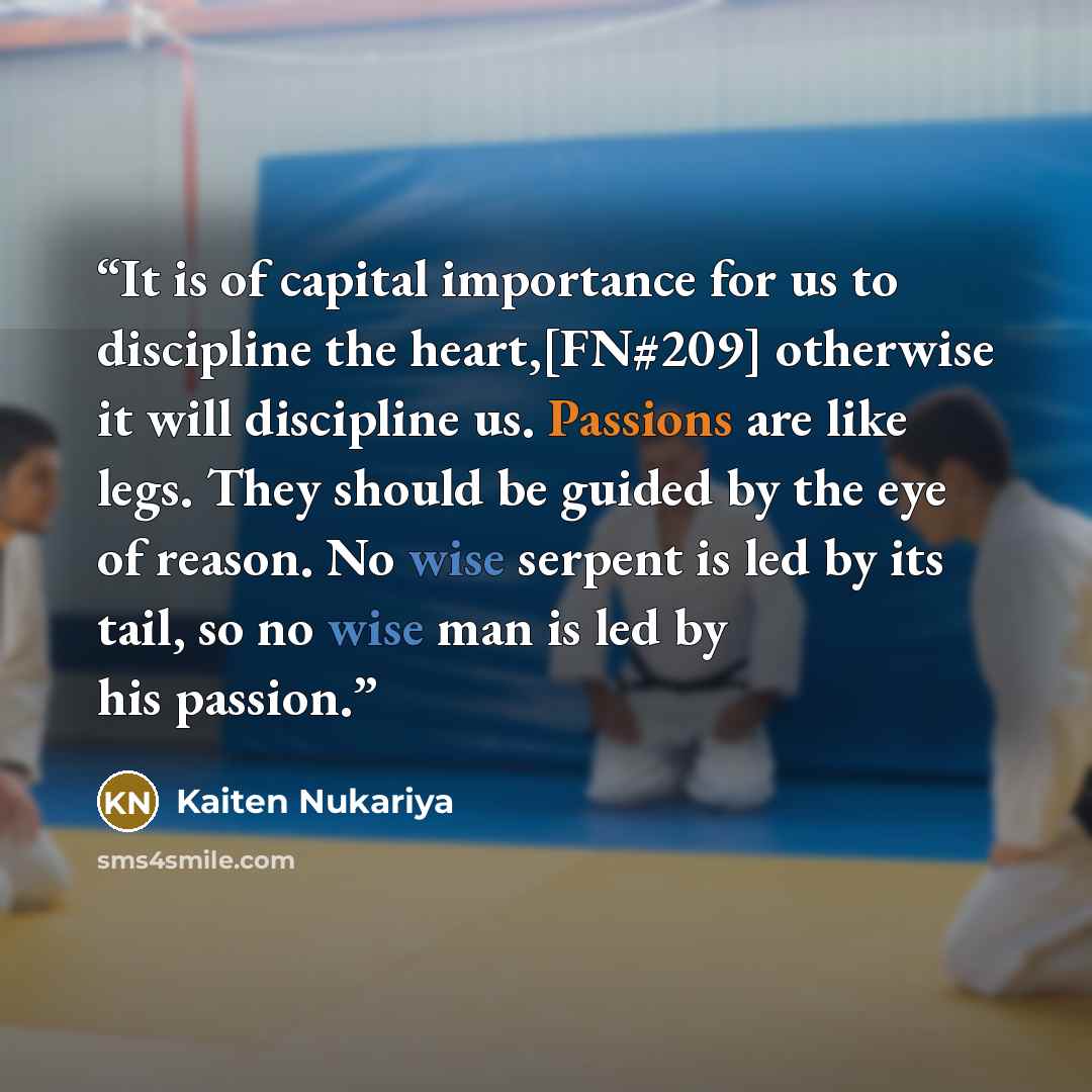“It is of capital importance for us to discipline the heart,[FN#209] otherwise it will discipline us. Passions are like legs. They should be guided by the eye of reason. No wise serpent is led by its tail, so no wise man is led by his passion.” quote by Kaiten Nukariya