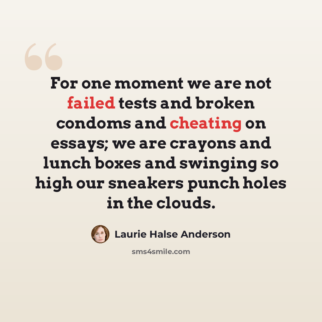 “For one moment we are not failed tests and broken condoms and cheating on essays; we are crayons and lunch boxes and swinging so high our sneakers punch holes in the clouds.” quote by Laurie Halse Anderson