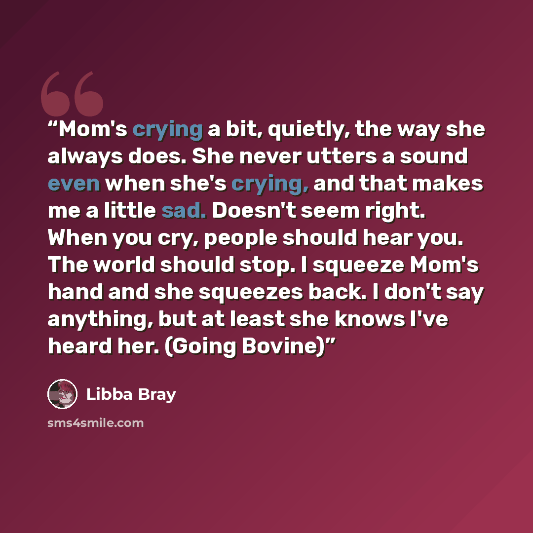 “Mom's crying a bit, quietly, the way she always does. She never utters a sound even when she's crying, and that makes me a little sad. Doesn't seem right. When you cry, people should hear you. The world should stop. I squeeze Mom's hand and she squeezes back. I don't say anything, but at least she…” quote by Libba Bray