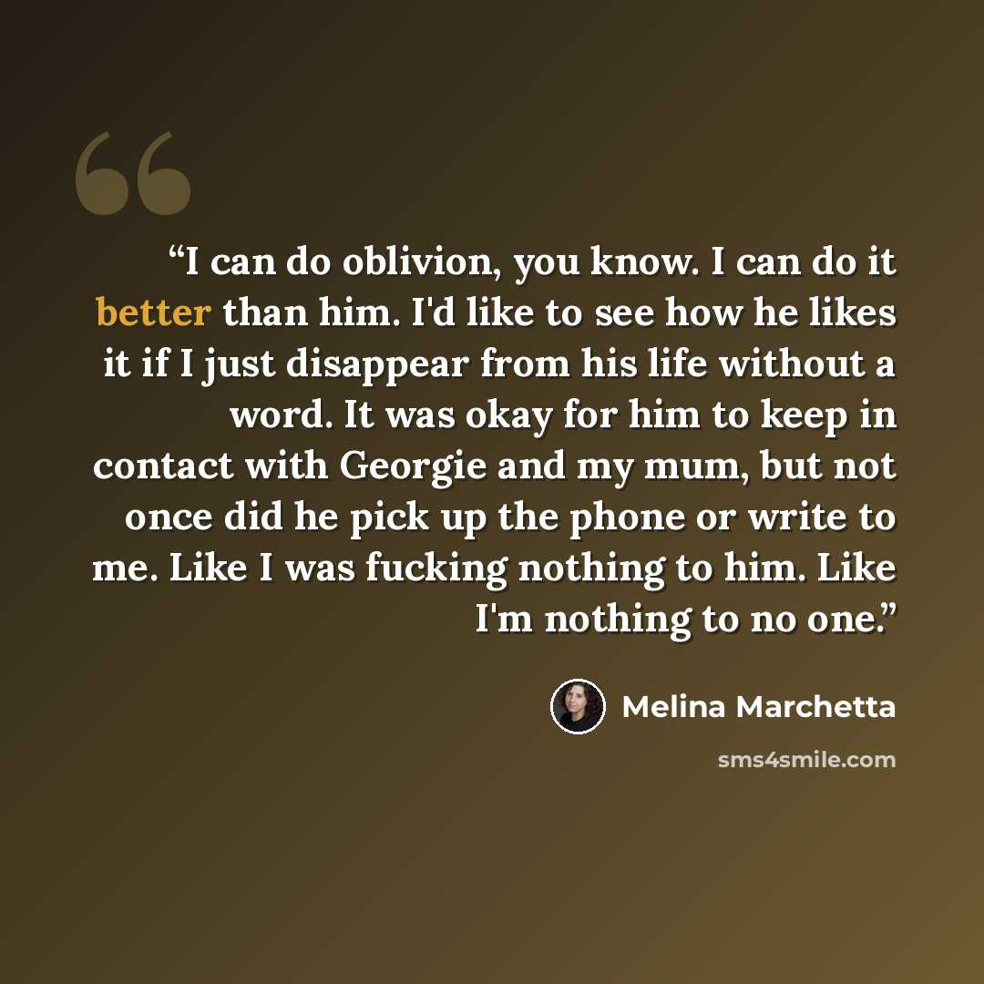 “I can do oblivion, you know. I can do it better than him. I'd like to see how he likes it if I just disappear from his life without a word. It was okay for him to keep in contact with Georgie and my mum, but not once did he pick up the phone or write to me. Like I was fucking nothing to him. Like…” quote by Melina Marchetta