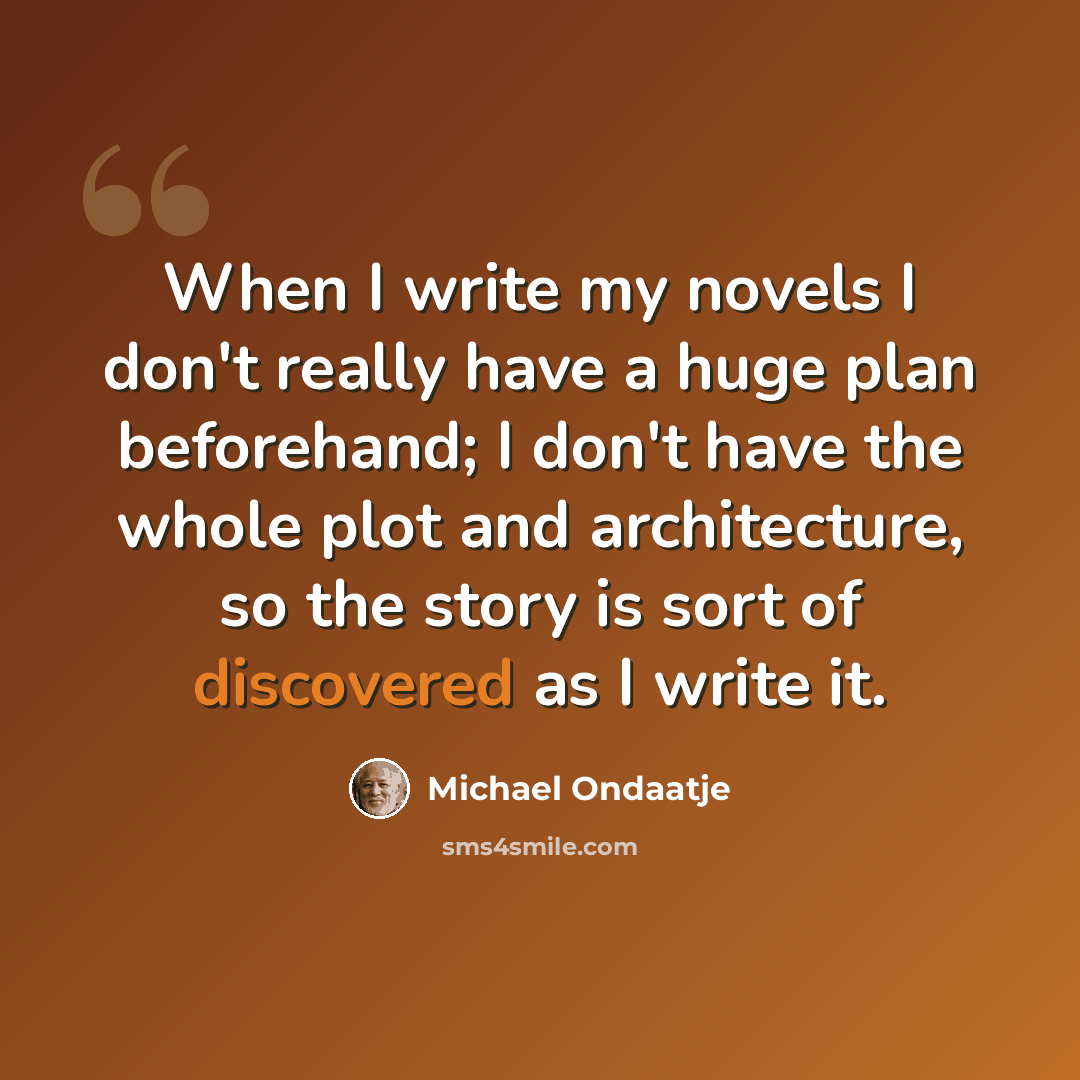 “When I write my novels I don't really have a huge plan beforehand; I don't have the whole plot and architecture, so the story is sort of discovered as I write it.” quote by Michael Ondaatje