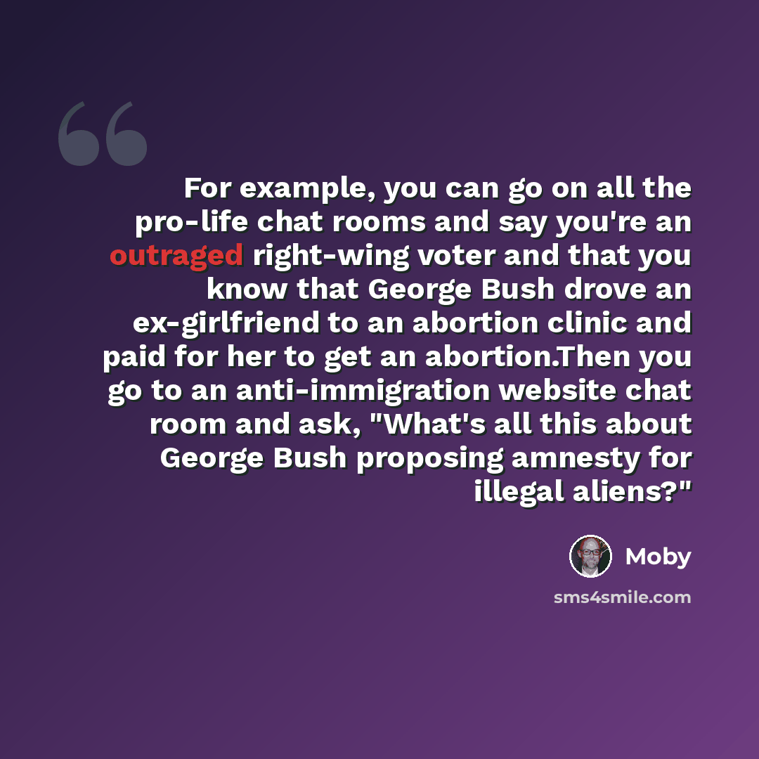 “For example, you can go on all the pro-life chat rooms and say you're an outraged right-wing voter and that you know that George Bush drove an ex-girlfriend to an abortion clinic and paid for her to get an abortion.Then you go to an anti-immigration website chat room and ask, "What's all this…” quote by Moby