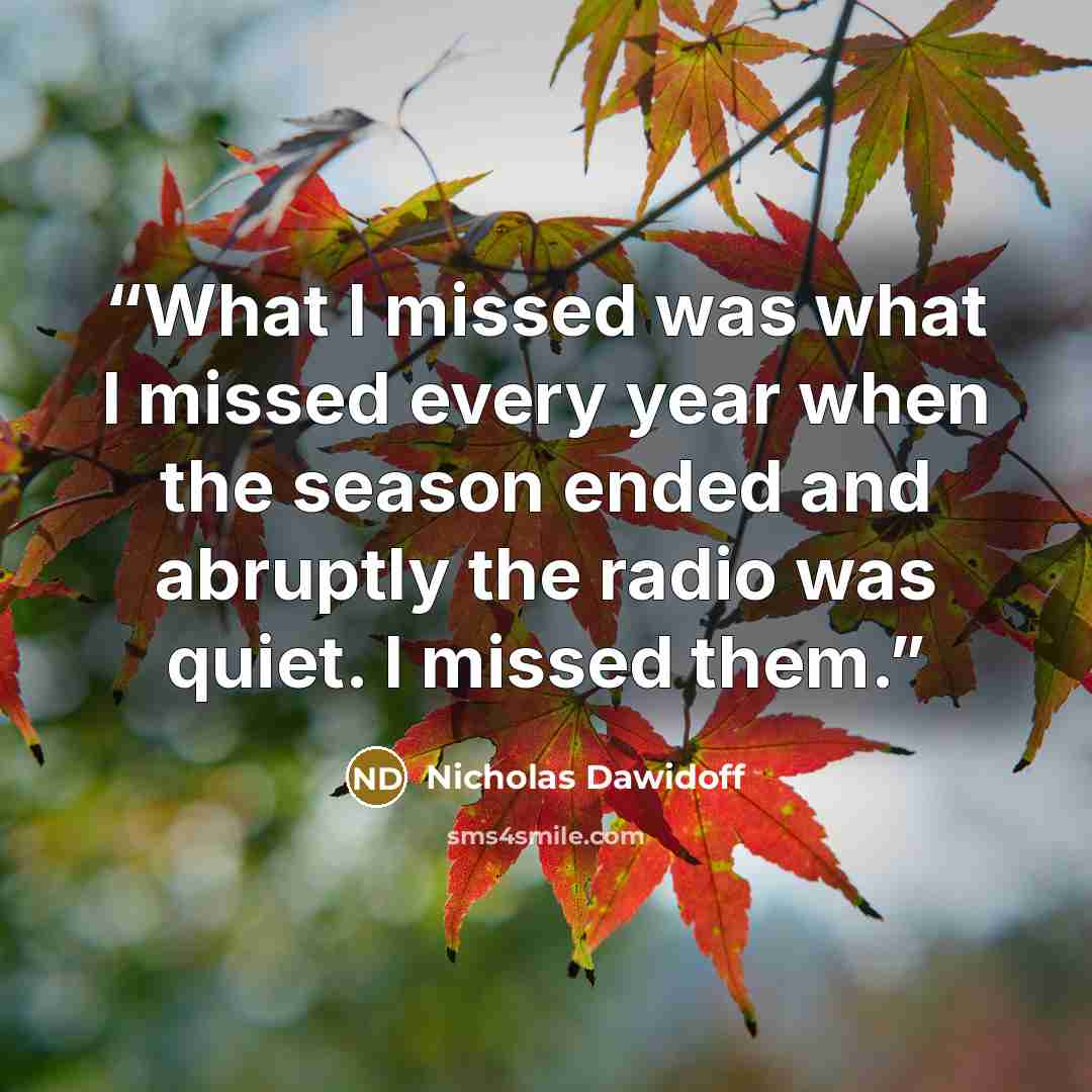 “What I missed was what I missed every year when the season ended and abruptly the radio was quiet. I missed them.” quote by Nicholas Dawidoff