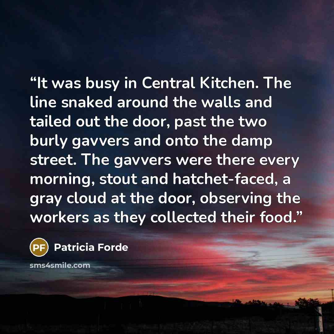 “It was busy in Central Kitchen. The line snaked around the walls and tailed out the door, past the two burly gavvers and onto the damp street. The gavvers were there every morning, stout and hatchet-faced, a gray cloud at the door, observing the workers as they collected their food.” quote by Patricia Forde