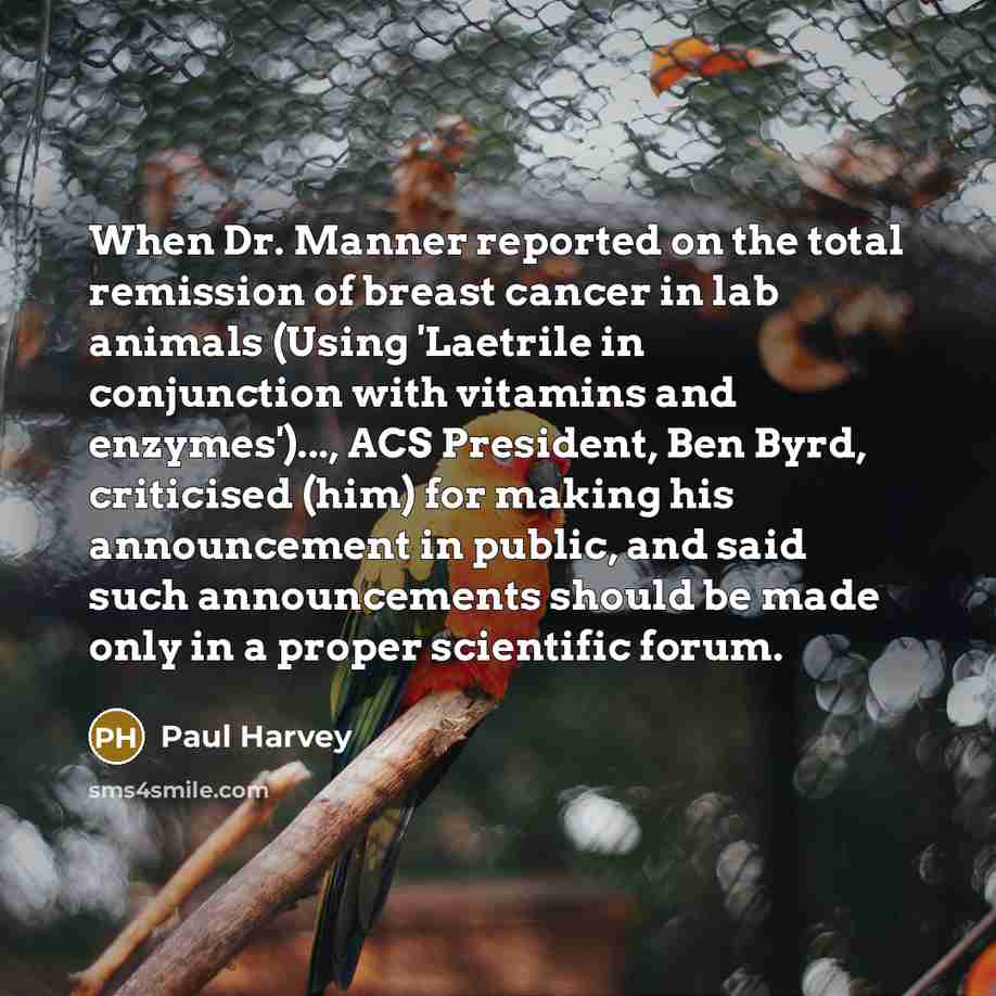 “When Dr. Manner reported on the total remission of breast cancer in lab animals (Using 'Laetrile in conjunction with vitamins and enzymes')..., ACS President, Ben Byrd, criticised (him) for making his announcement in public, and said such announcements should be made only in a proper scientific…” quote by Paul Harvey