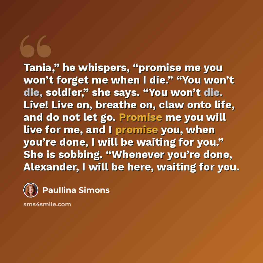“Tania,” he whispers, “promise me you won’t forget me when I die.” “You won’t die, soldier,” she says. “You won’t die. Live! Live on, breathe on, claw onto life, and do not let go. Promise me you will live for me, and I promise you, when you’re done, I will be waiting for you.” She is sobbing…” quote by Paullina Simons