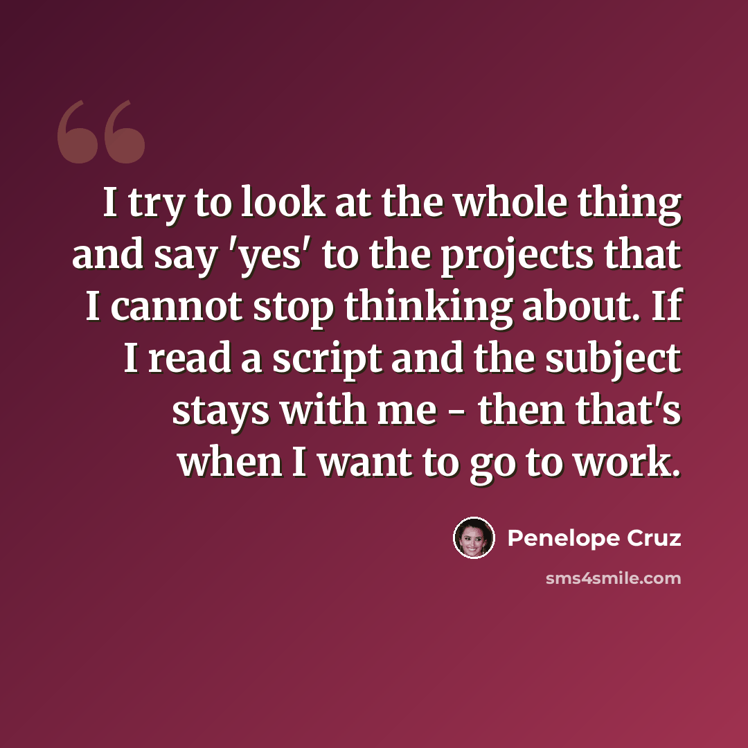 “I try to look at the whole thing and say 'yes' to the projects that I cannot stop thinking about. If I read a script and the subject stays with me - then that's when I want to go to work.” quote by Penelope Cruz