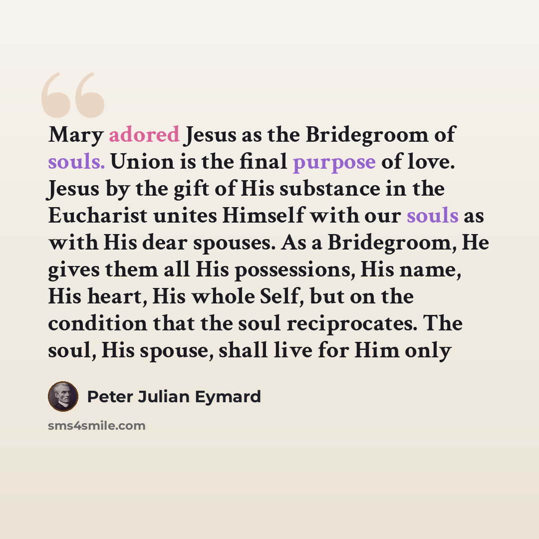“Mary adored Jesus as the Bridegroom of souls. Union is the final purpose of love. Jesus by the gift of His substance in the Eucharist unites Himself with our souls as with His dear spouses. As a Bridegroom, He gives them all His possessions, His name, His heart, His whole Self, but on the…” quote by Peter Julian Eymard
