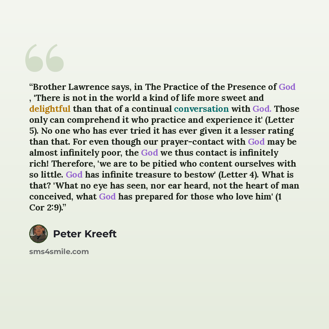 “Brother Lawrence says, in The Practice of the Presence of God , 'There is not in the world a kind of life more sweet and delightful than that of a continual conversation with God. Those only can comprehend it who practice and experience it' (Letter 5). No one who has ever tried it has ever given…” quote by Peter Kreeft