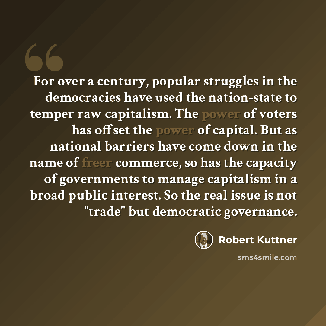 “For over a century, popular struggles in the democracies have used the nation-state to temper raw capitalism. The power of voters has offset the power of capital. But as national barriers have come down in the name of freer commerce, so has the capacity of governments to manage capitalism in a…” quote by Robert Kuttner