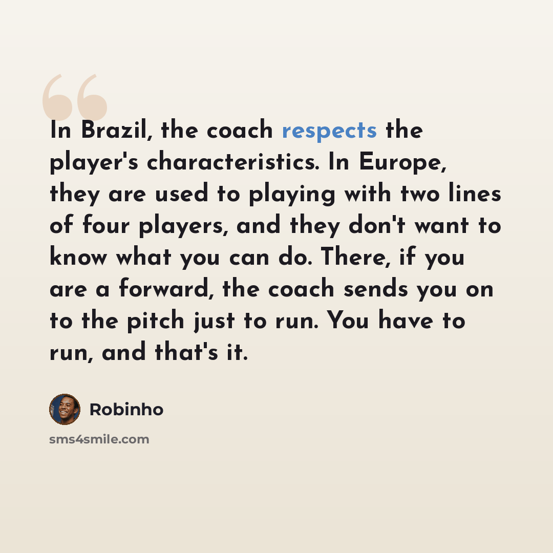 “In Brazil, the coach respects the player's characteristics. In Europe, they are used to playing with two lines of four players, and they don't want to know what you can do. There, if you are a forward, the coach sends you on to the pitch just to run. You have to run, and that's it.” quote by Robinho