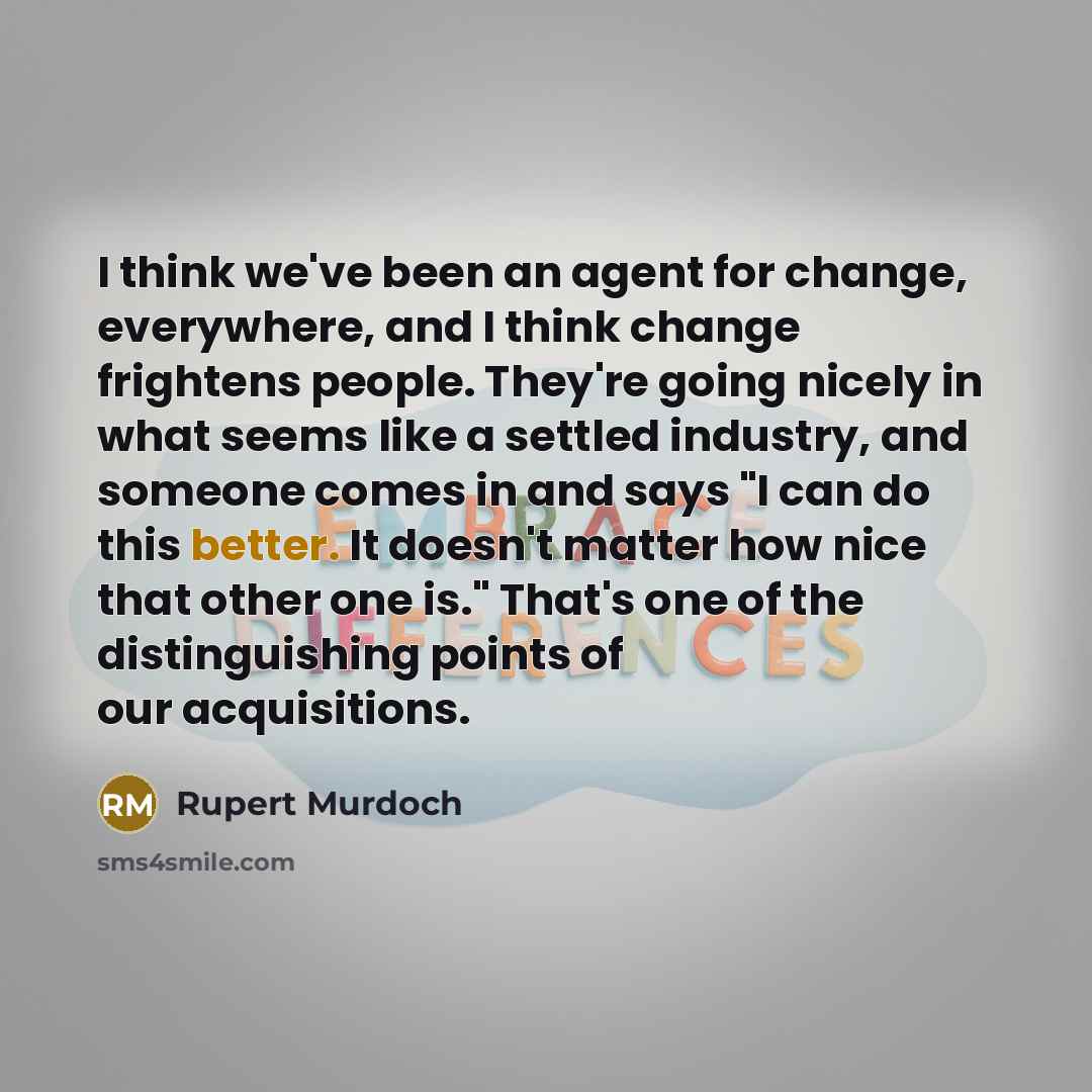 “I think we've been an agent for change, everywhere, and I think change frightens people. They're going nicely in what seems like a settled industry, and someone comes in and says "I can do this better. It doesn't matter how nice that other one is." That's one of the distinguishing points of our…” quote by Rupert Murdoch