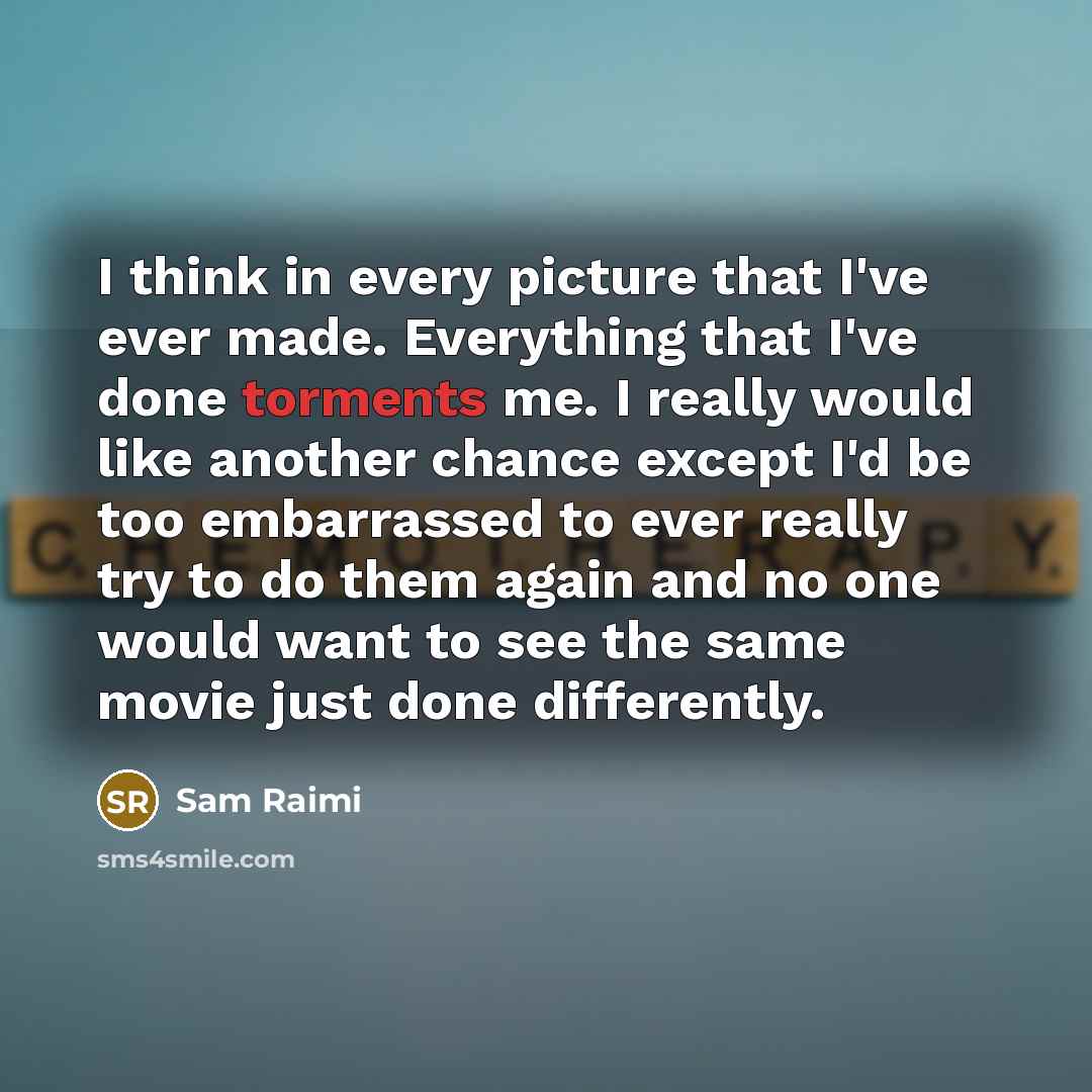“I think in every picture that I've ever made. Everything that I've done torments me. I really would like another chance except I'd be too embarrassed to ever really try to do them again and no one would want to see the same movie just done differently.” quote by Sam Raimi