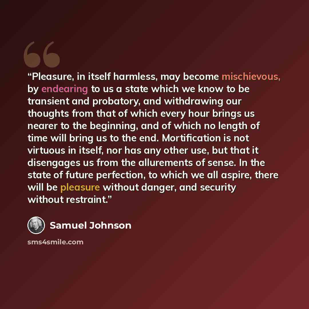 “Pleasure, in itself harmless, may become mischievous, by endearing to us a state which we know to be transient and probatory, and withdrawing our thoughts from that of which every hour brings us nearer to the beginning, and of which no length of time will bring us to the end. Mortification is not…” quote by Samuel Johnson
