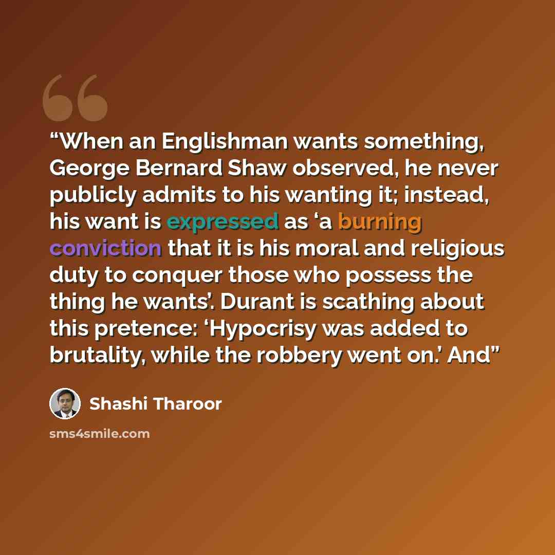 “When an Englishman wants something, George Bernard Shaw observed, he never publicly admits to his wanting it; instead, his want is expressed as ‘a burning conviction that it is his moral and religious duty to conquer those who possess the thing he wants’. Durant is scathing about this pretence…” quote by Shashi Tharoor