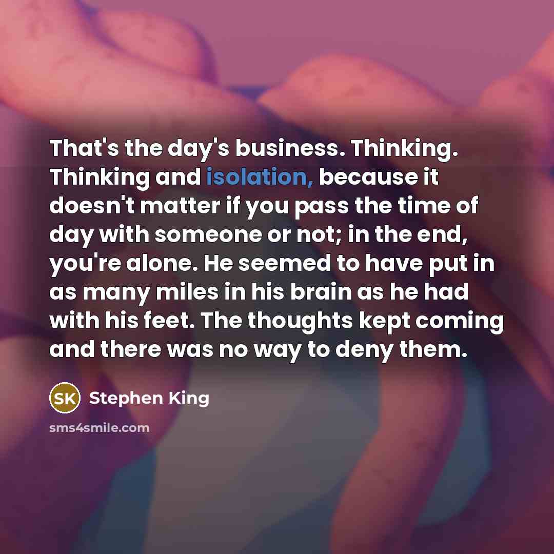 “That's the day's business. Thinking. Thinking and isolation, because it doesn't matter if you pass the time of day with someone or not; in the end, you're alone. He seemed to have put in as many miles in his brain as he had with his feet. The thoughts kept coming and there was no way to deny them.” quote by Stephen King