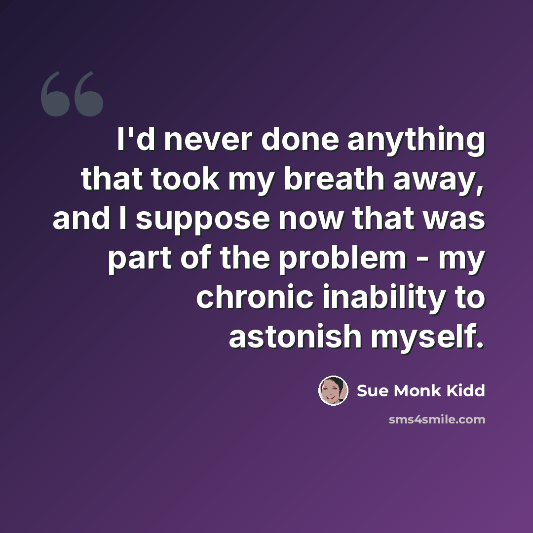 “I'd never done anything that took my breath away, and I suppose now that was part of the problem - my chronic inability to astonish myself.” quote by Sue Monk Kidd