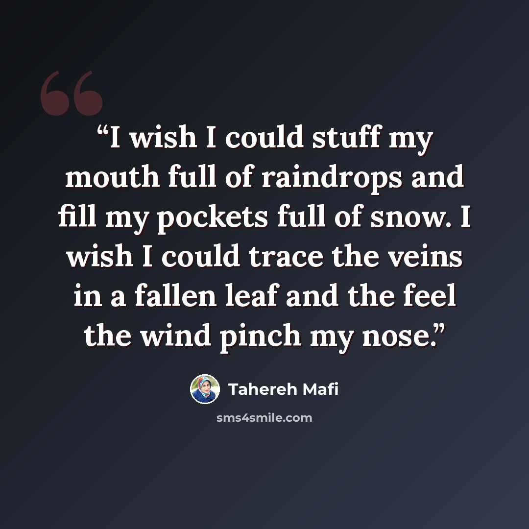 “I wish I could stuff my mouth full of raindrops and fill my pockets full of snow. I wish I could trace the veins in a fallen leaf and the feel the wind pinch my nose.” quote by Tahereh Mafi