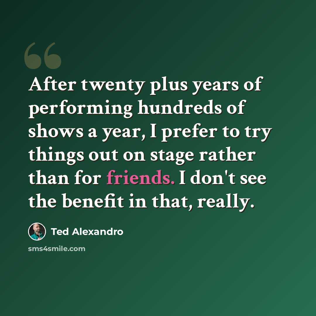 “After twenty plus years of performing hundreds of shows a year, I prefer to try things out on stage rather than for friends. I don't see the benefit in that, really.” quote by Ted Alexandro