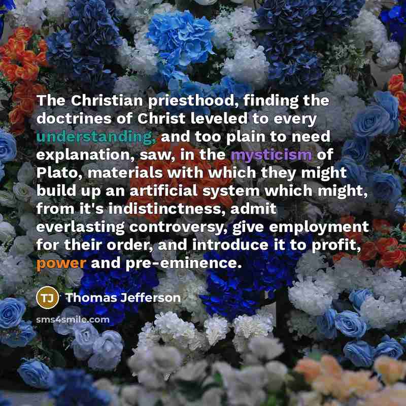 “The Christian priesthood, finding the doctrines of Christ leveled to every understanding, and too plain to need explanation, saw, in the mysticism of Plato, materials with which they might build up an artificial system which might, from it's indistinctness, admit everlasting controversy, give…” quote by Thomas Jefferson